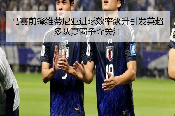 马赛前锋维蒂尼亚进球效率飙升引发英超多队夏窗争夺关注