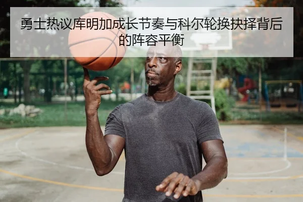 勇士热议库明加成长节奏与科尔轮换抉择背后的阵容平衡
