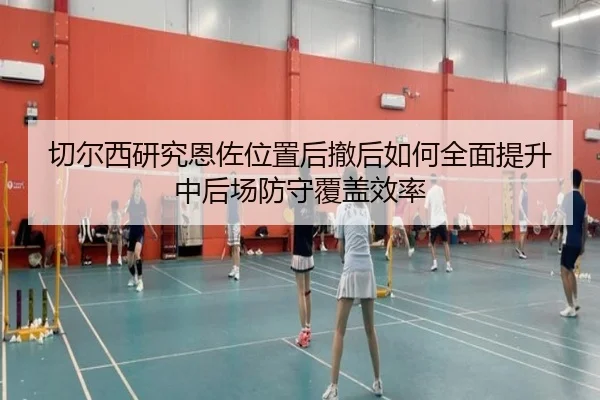 切尔西研究恩佐位置后撤后如何全面提升中后场防守覆盖效率