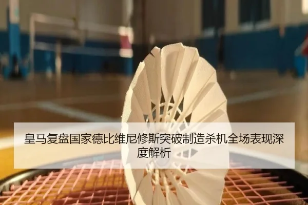 皇马复盘国家德比维尼修斯突破制造杀机全场表现深度解析