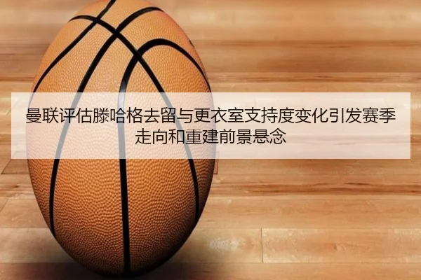 曼联评估滕哈格去留与更衣室支持度变化引发赛季走向和重建前景悬念