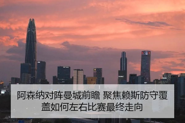 阿森纳对阵曼城前瞻 聚焦赖斯防守覆盖如何左右比赛最终走向