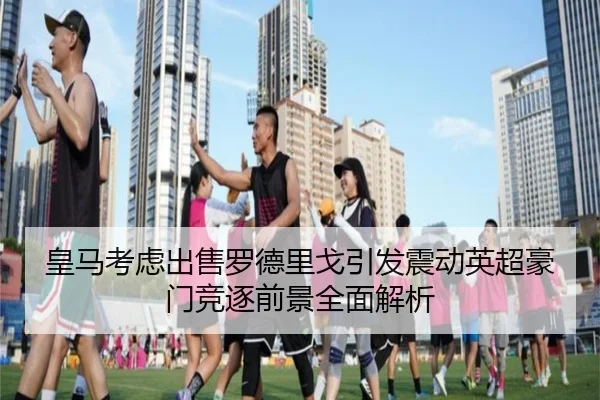 皇马考虑出售罗德里戈引发震动英超豪门竞逐前景全面解析